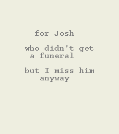 [Image of Book Frontmatter. NO GRAPHIC.  TEXT: For Josh, who didn't get a funeral, but I miss him anyway.]