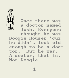 [Image of Book Page 1 of 6.  GRAPHIC: A hand-drawn image of a doctor whose clothes are too big for him.  TEXT: Once there was a doctor named Josh.  Everyone thought he was Doogie Houser 'cuz he didn't look old enough to be a doctor.  But he was.  A doctor, that is.  Not Doogie.]