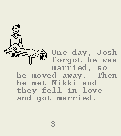 [Image of Book Page 3 of 6.  GRAPHIC: A hand-drawn image of the doctor giving a gynecological exam to a woman.  TEXT:    One day, Josh forgot he was married, so he moved away. Then he met Nikki and they fell in love and got married.]