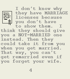 [Image of Book Page 4 of 6.  GRAPHIC: A marriage license.  TEXT: I don't know why they have MARRIAGE licenses because you don't have to show them.  I think they should give you a NOT-MARRIED one instead. Then they could take it from you when you get married.  That way, you can't get remarried even if you forget your wife.]